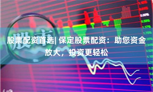 股票配资首选| 保定股票配资：助您资金放大，投资更轻松