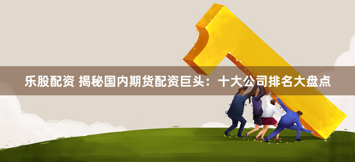 乐股配资 揭秘国内期货配资巨头：十大公司排名大盘点