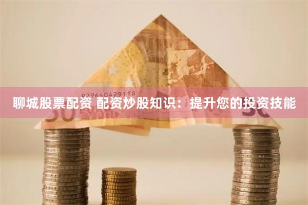 聊城股票配资 配资炒股知识：提升您的投资技能