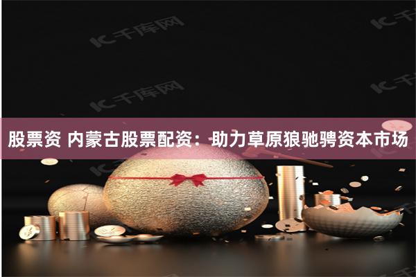股票资 内蒙古股票配资：助力草原狼驰骋资本市场