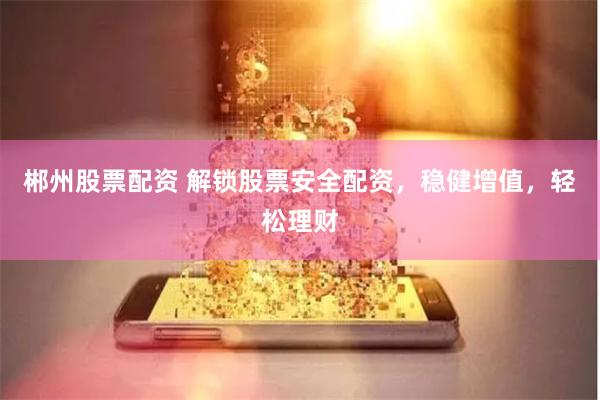 郴州股票配资 解锁股票安全配资，稳健增值，轻松理财