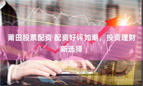 莆田股票配资 配资好评如潮，投资理财新选择