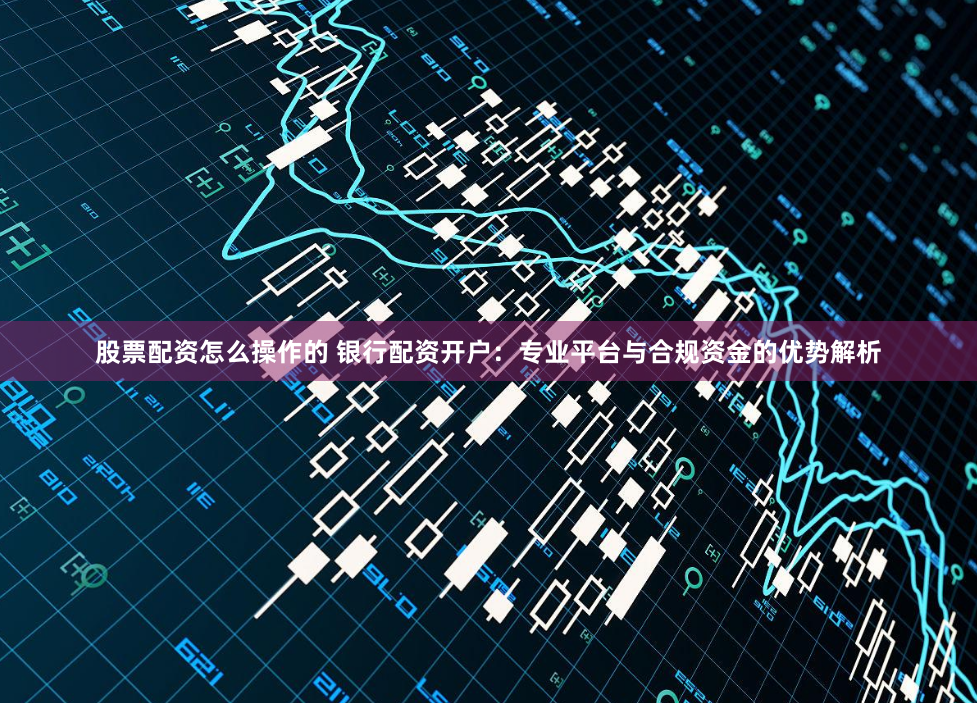 股票配资怎么操作的 银行配资开户：专业平台与合规资金的优势解析