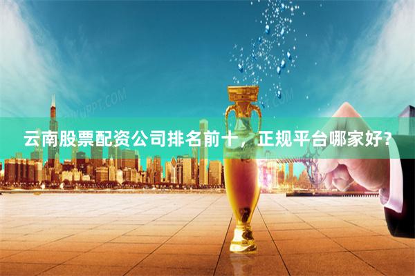 云南股票配资公司排名前十，正规平台哪家好？